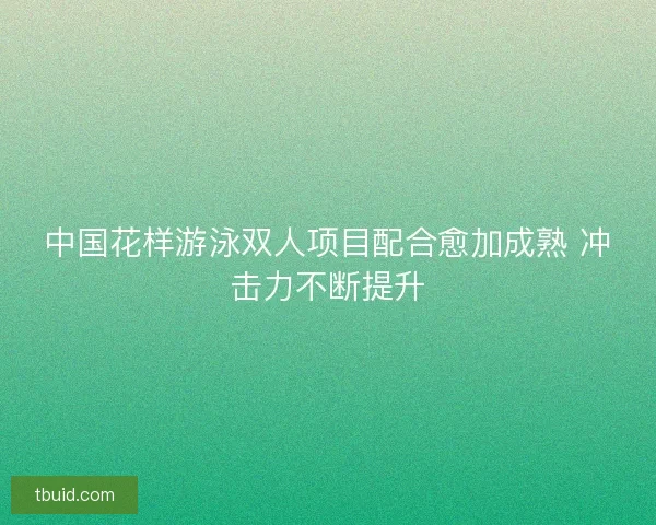 中国花样游泳双人项目配合愈加成熟 冲击力不断提升