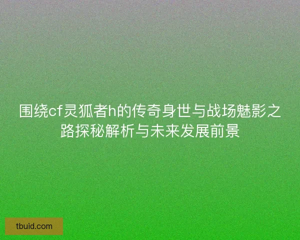 围绕cf灵狐者h的传奇身世与战场魅影之路探秘解析与未来发展前景