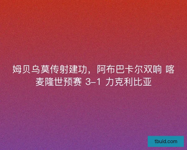 姆贝乌莫传射建功，阿布巴卡尔双响 喀麦隆世预赛 3-1 力克利比亚