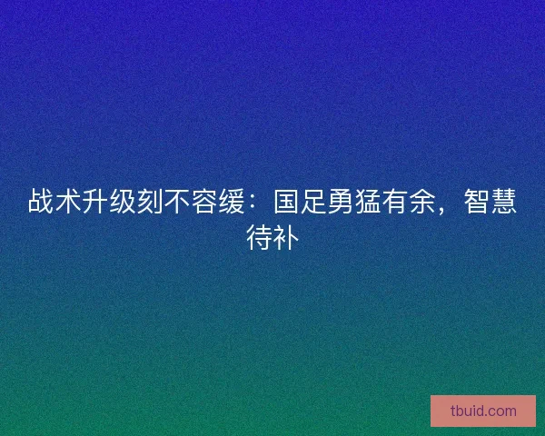 战术升级刻不容缓：国足勇猛有余，智慧待补