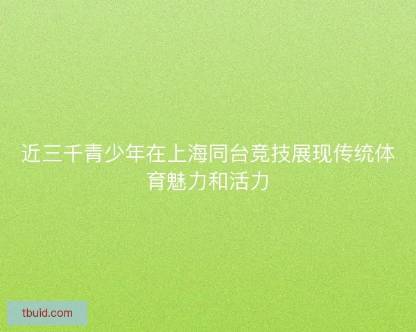 近三千青少年在上海同台竞技展现传统体育魅力和活力