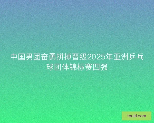 中国男团奋勇拼搏晋级2025年亚洲乒乓球团体锦标赛四强