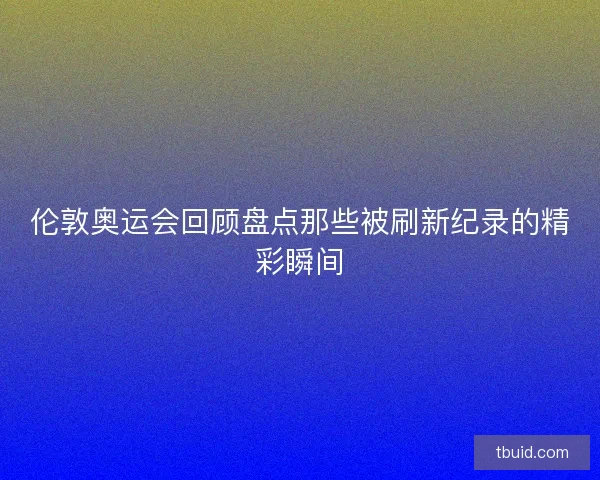 伦敦奥运会回顾盘点那些被刷新纪录的精彩瞬间