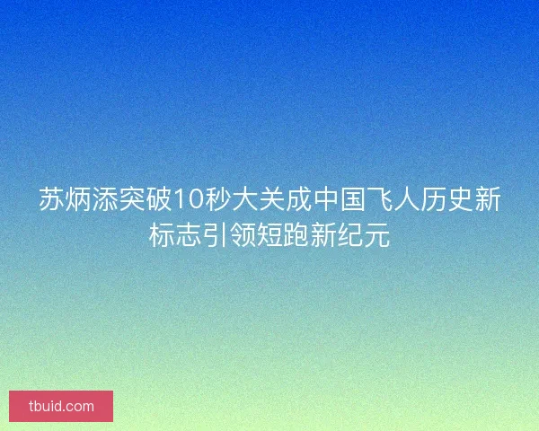 苏炳添突破10秒大关成中国飞人历史新标志引领短跑新纪元