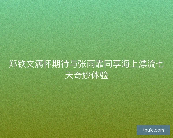 郑钦文满怀期待与张雨霏同享海上漂流七天奇妙体验