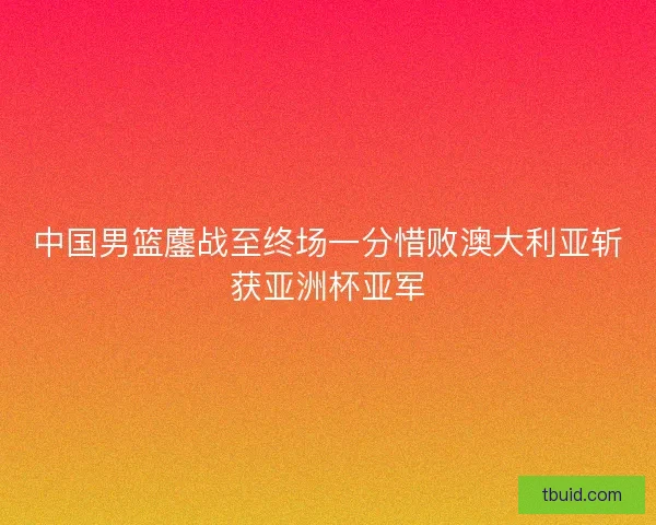 中国男篮鏖战至终场一分惜败澳大利亚斩获亚洲杯亚军