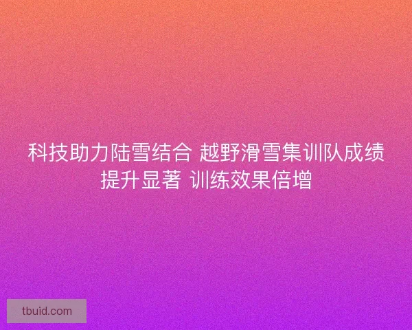 科技助力陆雪结合 越野滑雪集训队成绩提升显著 训练效果倍增