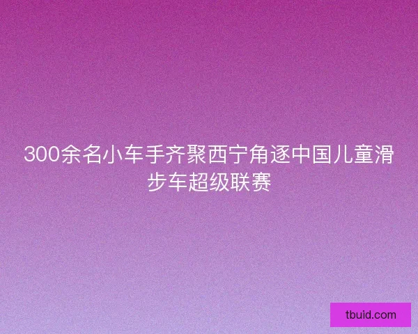 300余名小车手齐聚西宁角逐中国儿童滑步车超级联赛