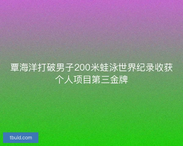 覃海洋打破男子200米蛙泳世界纪录收获个人项目第三金牌