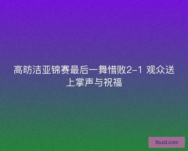 高昉洁亚锦赛最后一舞惜败2-1 观众送上掌声与祝福