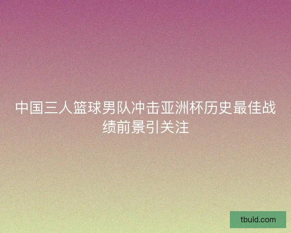 中国三人篮球男队冲击亚洲杯历史最佳战绩前景引关注