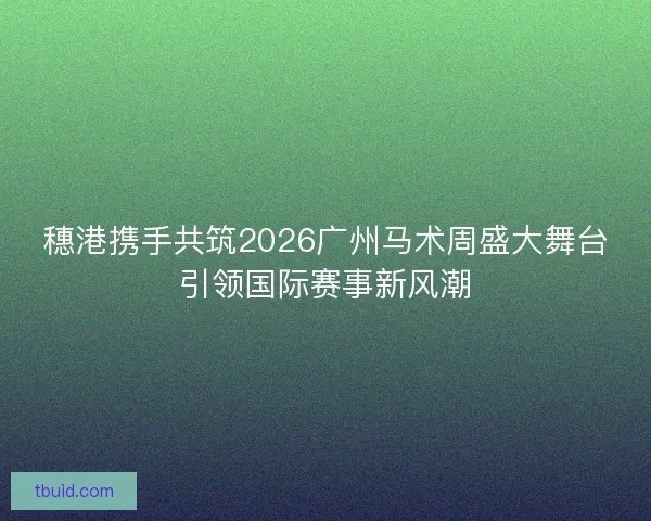 穗港携手共筑2026广州马术周盛大舞台引领国际赛事新风潮