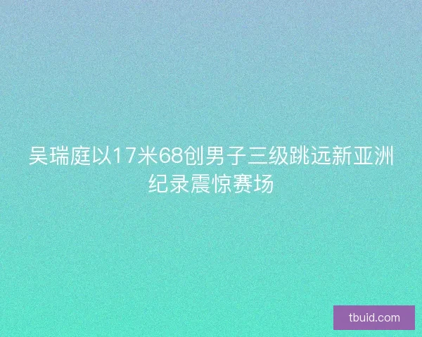 吴瑞庭以17米68创男子三级跳远新亚洲纪录震惊赛场