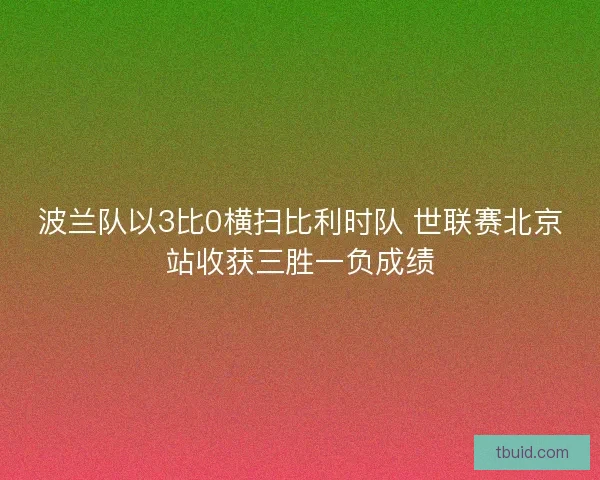 波兰队以3比0横扫比利时队 世联赛北京站收获三胜一负成绩