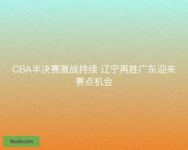 CBA半决赛激战持续 辽宁再胜广东迎来赛点机会