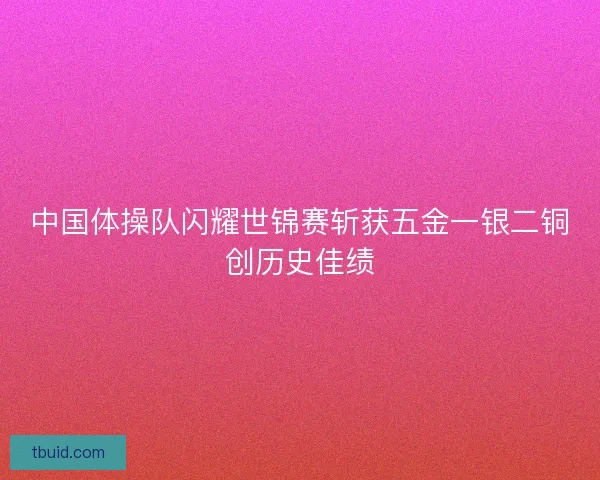 中国体操队闪耀世锦赛斩获五金一银二铜创历史佳绩
