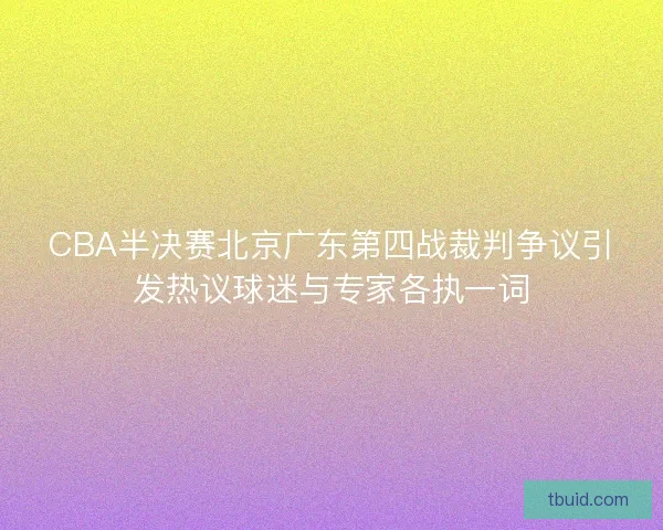 CBA半决赛北京广东第四战裁判争议引发热议球迷与专家各执一词