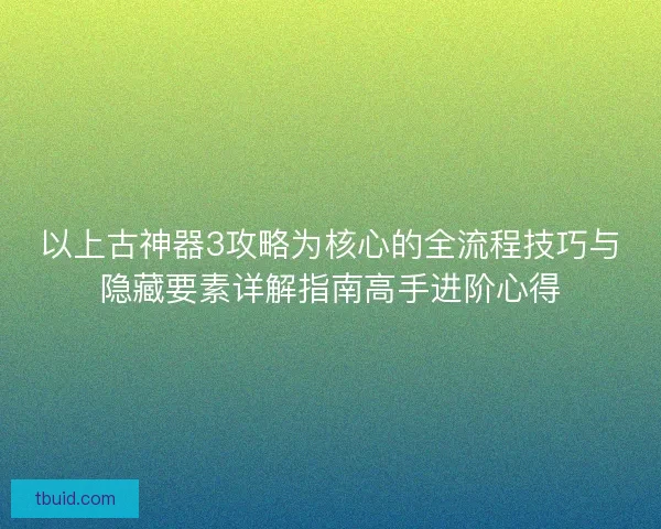 以上古神器3攻略为核心的全流程技巧与隐藏要素详解指南高手进阶心得