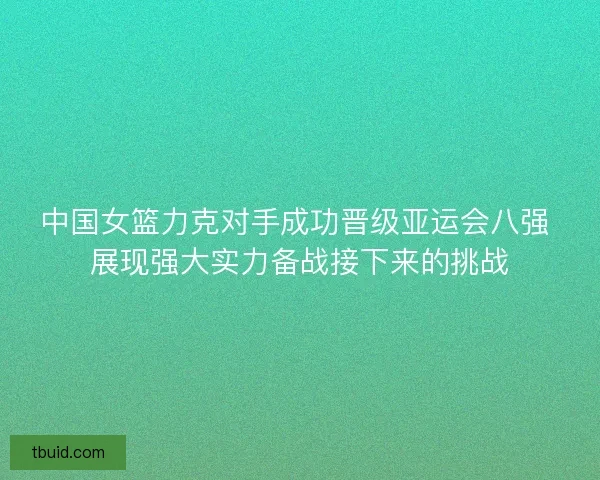 中国女篮力克对手成功晋级亚运会八强 展现强大实力备战接下来的挑战