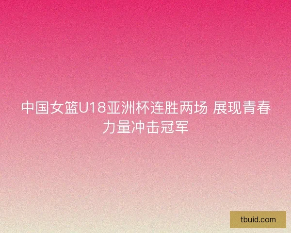中国女篮U18亚洲杯连胜两场 展现青春力量冲击冠军