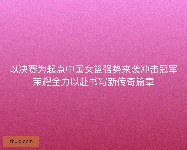 以决赛为起点中国女篮强势来袭冲击冠军荣耀全力以赴书写新传奇篇章