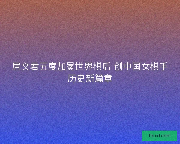 居文君五度加冕世界棋后 创中国女棋手历史新篇章